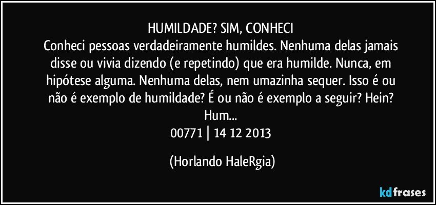 HUMILDADE? SIM, CONHECI 
Conheci pessoas verdadeiramente humildes. Nenhuma delas jamais disse ou vivia dizendo (e repetindo) que era humilde. Nunca, em hipótese alguma. Nenhuma delas, nem umazinha sequer. Isso é ou não é exemplo de humildade? É ou não é exemplo a seguir? Hein? Hum... 
00771 | 14/12/2013 (Horlando HaleRgia)