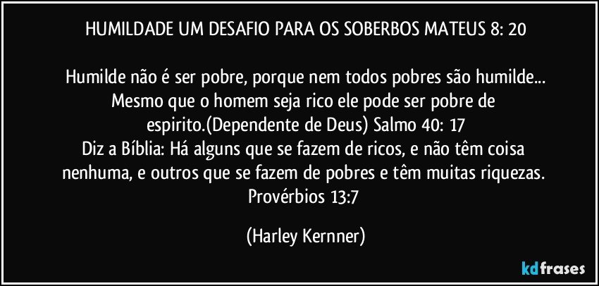 HUMILDADE UM DESAFIO PARA OS SOBERBOS MATEUS 8: 20

Humilde não é ser pobre, porque nem todos pobres são humilde...
Mesmo que o homem seja rico ele pode ser pobre de espirito.(Dependente de Deus) Salmo 40: 17
Diz a Bíblia: Há alguns que se fazem de ricos, e não têm coisa nenhuma, e outros que se fazem de pobres e têm muitas riquezas. Provérbios 13:7 (Harley Kernner)