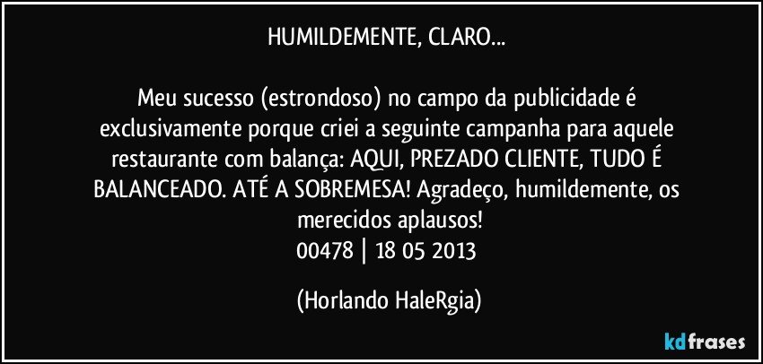 HUMILDEMENTE, CLARO... 

Meu sucesso (estrondoso) no campo da publicidade é exclusivamente porque criei a seguinte campanha para aquele restaurante com balança: AQUI, PREZADO CLIENTE, TUDO É BALANCEADO. ATÉ A SOBREMESA! Agradeço, humildemente, os merecidos aplausos!
00478 | 18/05/2013 (Horlando HaleRgia)