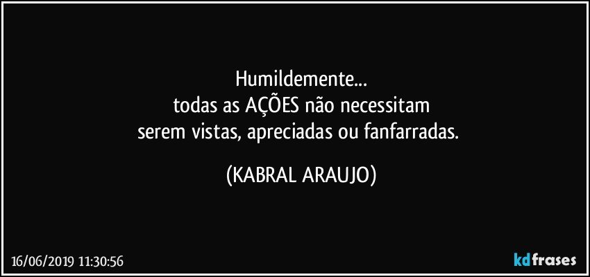 Humildemente...
todas as AÇÕES não necessitam
serem vistas, apreciadas ou fanfarradas. (KABRAL ARAUJO)