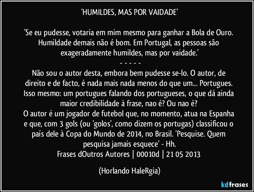 'HUMILDES, MAS POR VAIDADE'

'Se eu pudesse, votaria em mim mesmo para ganhar a Bola de Ouro. Humildade demais não é bom. Em Portugal, as pessoas são exageradamente humildes, mas por vaidade.'
 - - - - -
Não sou o autor desta, embora bem pudesse se-lo. O autor, de direito e de facto, é nada mais nada menos do que um... Portugues. Isso mesmo: um portugues falando dos portugueses, o que dá ainda maior credibilidade à frase, nao é? Ou nao é? 
O autor é um jogador de futebol que, no momento, atua na Espanha e que, com 3 gols (ou 'golos', como dizem os portugas) classificou o país dele à Copa do Mundo de 2014, no Brasil. 'Pesquise. Quem pesquisa jamais esquece' - Hh.
Frases dOutros Autores | 00010d | 21/05/2013 (Horlando HaleRgia)