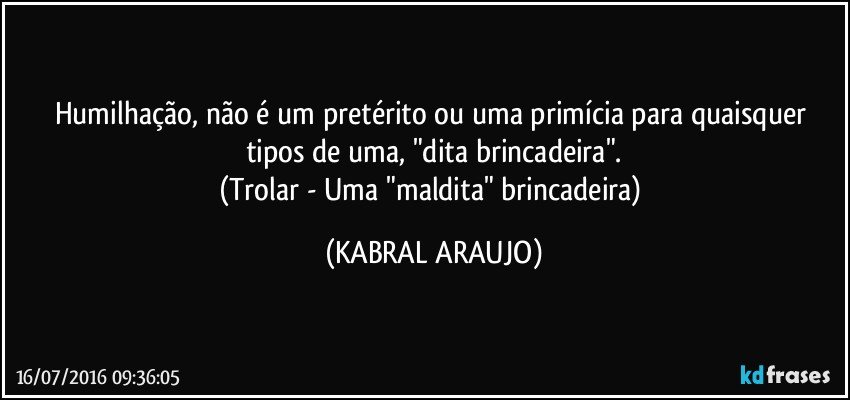 Humilhação, não é um pretérito ou uma primícia para quaisquer tipos de uma, "dita brincadeira".
(Trolar - Uma "maldita" brincadeira) (KABRAL ARAUJO)