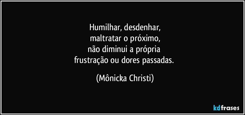 Humilhar,  desdenhar,
maltratar o próximo,
não diminui a própria 
frustração ou dores passadas. (Mônicka Christi)