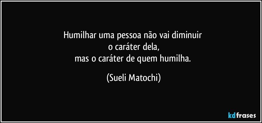 Humilhar uma pessoa não vai diminuir 
o caráter dela,
mas o caráter de quem humilha. (Sueli Matochi)