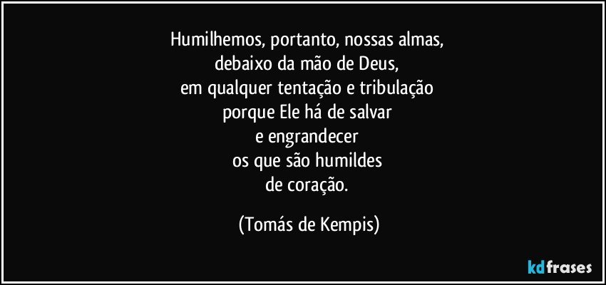 Humilhemos, portanto, nossas almas, 
debaixo da mão de Deus, 
em qualquer tentação e tribulação 
porque Ele há de salvar 
e engrandecer 
os que são humildes 
de coração. (Tomás de Kempis)