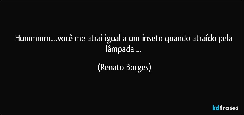 Hummmm...você me atrai igual a um inseto quando atraído pela lâmpada ... (Renato Borges)