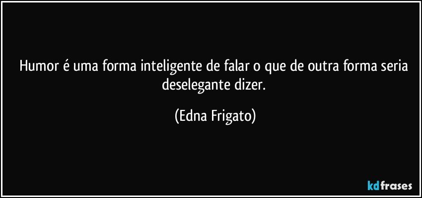 Humor é uma forma inteligente de falar o que de outra forma seria deselegante dizer. (Edna Frigato)