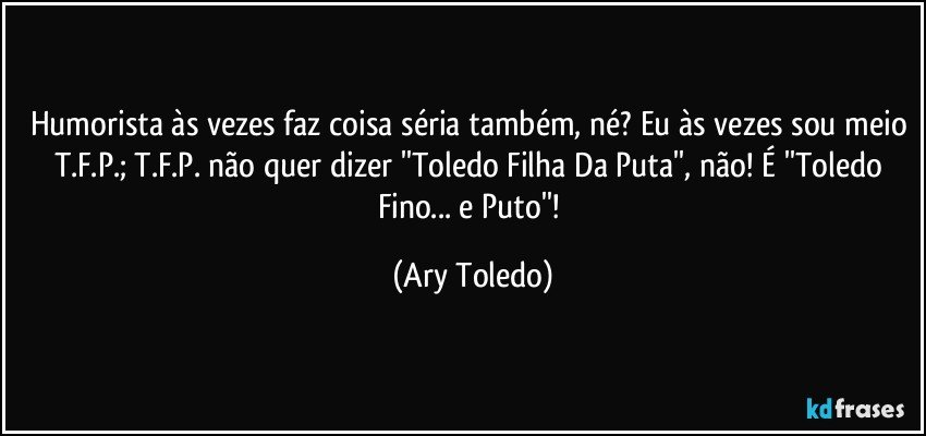 Humorista às vezes faz coisa séria também, né? Eu às vezes sou meio T.F.P.; T.F.P. não quer dizer ''Toledo Filha Da Puta'', não! É ''Toledo Fino... e Puto''! (Ary Toledo)