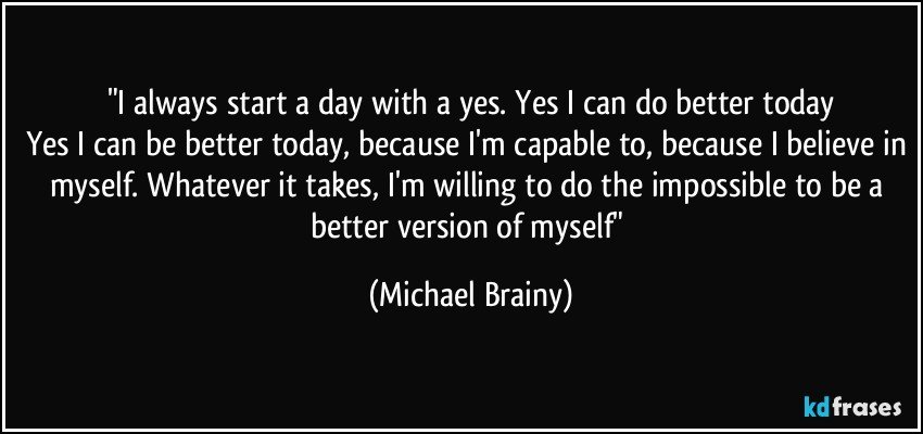 "I always start a day with a yes. Yes I can do better today
Yes I can be better today, because I'm capable to, because I believe in myself. Whatever it takes, I'm willing to do the impossible to be a better version of myself" (Michael Brainy)