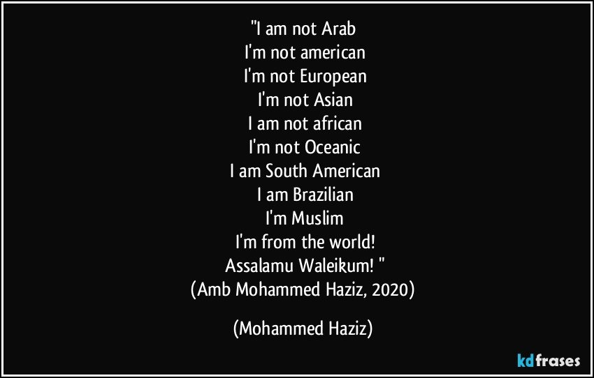 "I am not Arab
 I'm not american
 I'm not European
 I'm not Asian
 I am not african
 I'm not Oceanic
 I am South American
 I am Brazilian
 I'm Muslim
 I'm from the world!
 Assalamu Waleikum! "
 (Amb Mohammed Haziz, 2020) (Mohammed Haziz)