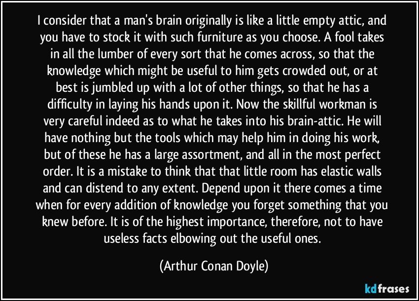 I consider that a man's brain originally is like a little empty attic, and you have to stock it with such furniture as you choose. A fool takes in all the lumber of every sort that he comes across, so that the knowledge which might be useful to him gets crowded out, or at best is jumbled up with a lot of other things, so that he has a difficulty in laying his hands upon it. Now the skillful workman is very careful indeed as to what he takes into his brain-attic. He will have nothing but the tools which may help him in doing his work, but of these he has a large assortment, and all in the most perfect order. It is a mistake to think that that little room has elastic walls and can distend to any extent. Depend upon it there comes a time when for every addition of knowledge you forget something that you knew before. It is of the highest importance, therefore, not to have useless facts elbowing out the useful ones. (Arthur Conan Doyle)