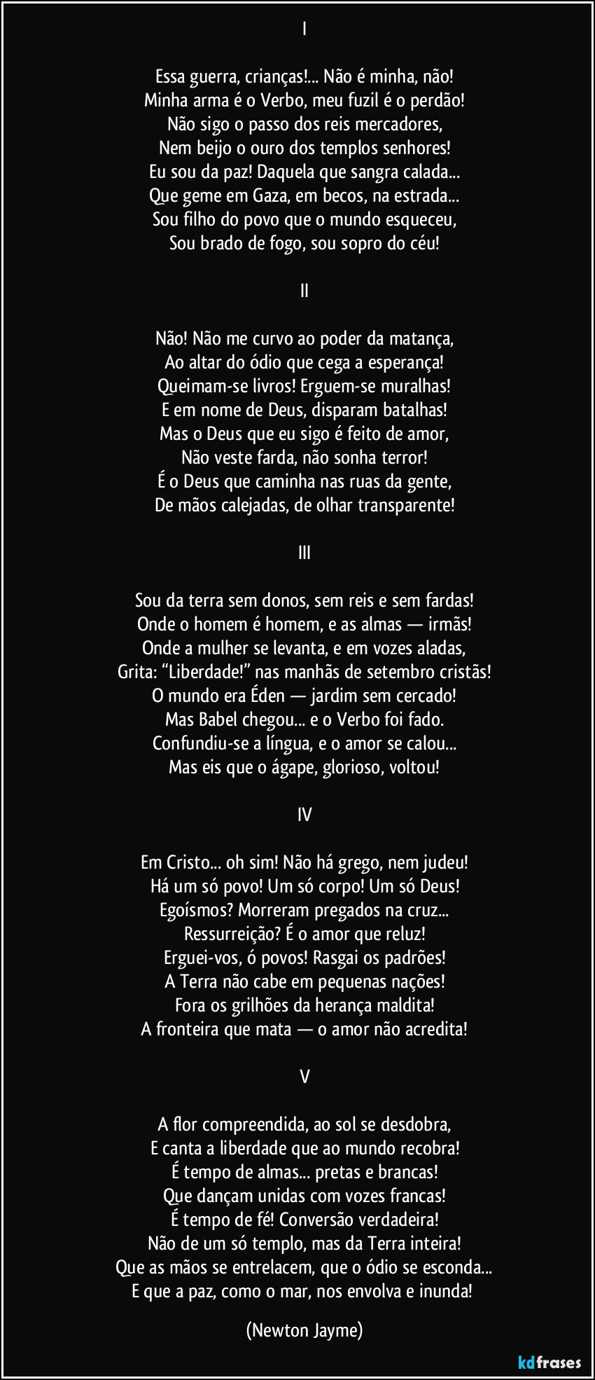 I
Essa guerra, crianças!... Não é minha, não!
Minha arma é o Verbo, meu fuzil é o perdão!
Não sigo o passo dos reis mercadores,
Nem beijo o ouro dos templos senhores!
Eu sou da paz! Daquela que sangra calada...
Que geme em Gaza, em becos, na estrada...
Sou filho do povo que o mundo esqueceu,
Sou brado de fogo, sou sopro do céu!
II
Não! Não me curvo ao poder da matança,
Ao altar do ódio que cega a esperança!
Queimam-se livros! Erguem-se muralhas!
E em nome de Deus, disparam batalhas!
Mas o Deus que eu sigo é feito de amor,
Não veste farda, não sonha terror!
É o Deus que caminha nas ruas da gente,
De mãos calejadas, de olhar transparente!
III
Sou da terra sem donos, sem reis e sem fardas!
Onde o homem é homem, e as almas — irmãs!
Onde a mulher se levanta, e em vozes aladas,
Grita: “Liberdade!” nas manhãs de setembro cristãs!
O mundo era Éden — jardim sem cercado!
Mas Babel chegou... e o Verbo foi fado.
Confundiu-se a língua, e o amor se calou...
Mas eis que o ágape, glorioso, voltou!
IV
Em Cristo... oh sim! Não há grego, nem judeu!
Há um só povo! Um só corpo! Um só Deus!
Egoísmos? Morreram pregados na cruz...
Ressurreição? É o amor que reluz!
Erguei-vos, ó povos! Rasgai os padrões!
A Terra não cabe em pequenas nações!
Fora os grilhões da herança maldita!
A fronteira que mata — o amor não acredita!
V
A flor compreendida, ao sol se desdobra,
E canta a liberdade que ao mundo recobra!
É tempo de almas... pretas e brancas!
Que dançam unidas com vozes francas!
É tempo de fé! Conversão verdadeira!
Não de um só templo, mas da Terra inteira!
Que as mãos se entrelacem, que o ódio se esconda...
E que a paz, como o mar, nos envolva e inunda! (Newton Jayme)