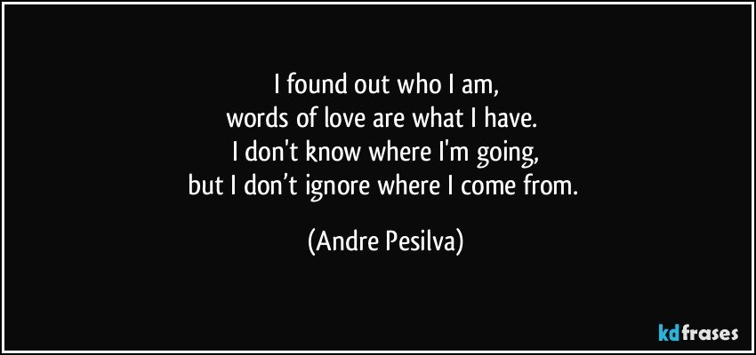 I found out who I am,
words of love are what I have. 
I don't know where I'm going,
but I don’t ignore where I come from. (Andre Pesilva)
