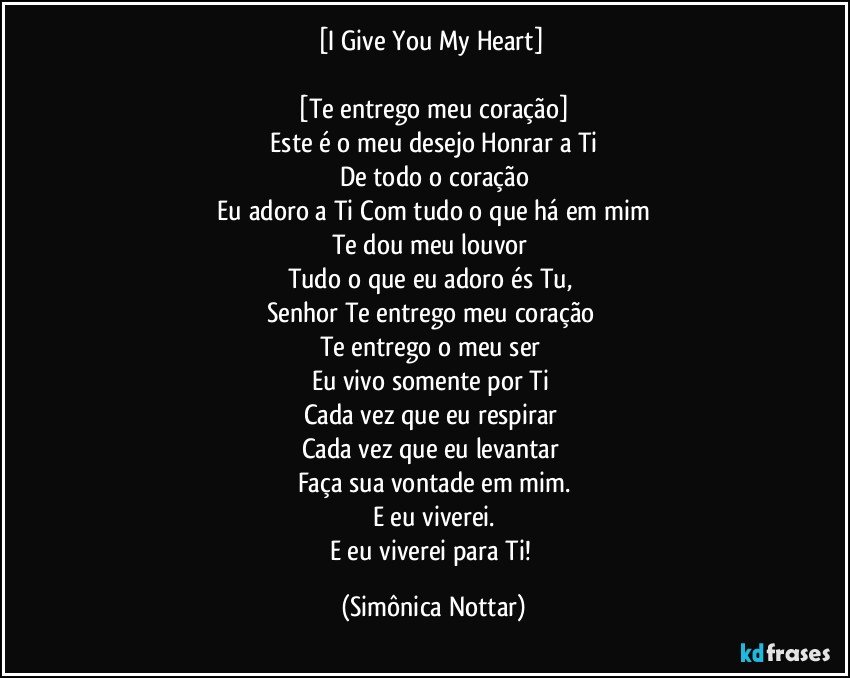 [I Give You My Heart] 
 
 [Te entrego meu coração] 
 Este é o meu desejo Honrar a Ti 
De todo o coração
 Eu adoro a Ti Com tudo o que há em mim 
Te dou meu louvor 
Tudo o que eu adoro  és Tu, 
Senhor  Te entrego meu coração 
Te entrego o meu ser 
Eu vivo somente por Ti 
Cada vez que eu respirar 
Cada vez que eu levantar 
Faça sua vontade em mim.
E eu viverei.
E eu viverei para Ti! (Simônica Nottar)