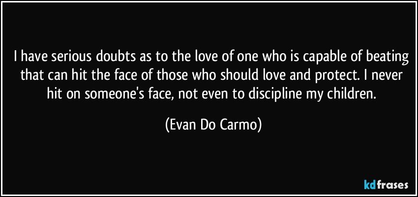 I have serious doubts as to the love of one who is capable of beating that can hit the face of those who should love and protect. I never hit on someone's face, not even to discipline my children. (Evan Do Carmo)