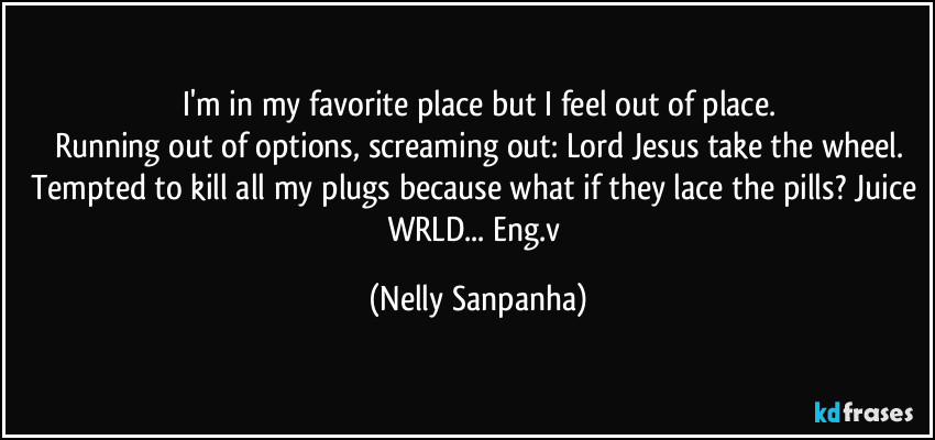 I'm in my favorite place but I feel out of place.
Running out of options, screaming out: Lord Jesus take the wheel.
Tempted to kill all my plugs because what if they lace the pills? Juice WRLD... Eng.v (Nelly Sanpanha)