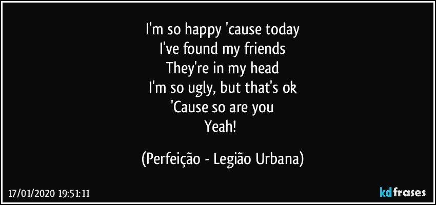 I'm so happy 'cause today
I've found my friends
They're in my head
I'm so ugly, but that's ok
'Cause so are you
Yeah! (Perfeição - Legião Urbana)