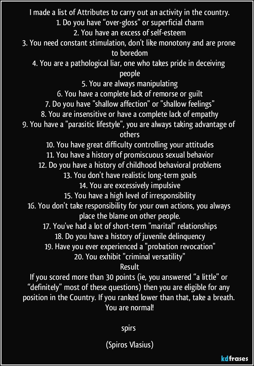 I made a list of Attributes to carry out an activity in the country.
1. Do you have “over-gloss” or superficial charm
2. You have an excess of self-esteem
3. You need constant stimulation, don't like monotony and are prone to boredom
4. You are a pathological liar, one who takes pride in deceiving people
5. You are always manipulating
6. You have a complete lack of remorse or guilt
7. Do you have "shallow affection" or "shallow feelings"
8. You are insensitive or have a complete lack of empathy
9. You have a "parasitic lifestyle", you are always taking advantage of others
10. You have great difficulty controlling your attitudes
11. You have a history of promiscuous sexual behavior
12. Do you have a history of childhood behavioral problems
13. You don't have realistic long-term goals
14. You are excessively impulsive
15. You have a high level of irresponsibility
16. You don't take responsibility for your own actions, you always place the blame on other people.
17. You've had a lot of short-term "marital" relationships
18. Do you have a history of juvenile delinquency
19. Have you ever experienced a "probation revocation"
20. You exhibit "criminal versatility"
Result
If you scored more than 30 points (ie, you answered “a little” or “definitely” most of these questions) then you are eligible for any position in the Country. If you ranked lower than that, take a breath. You are normal!

spirs (Spiros Vlasius)