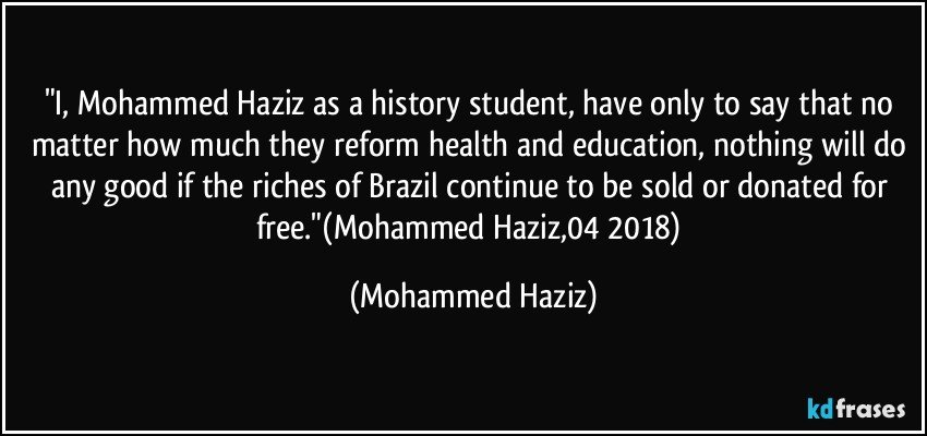 "I, Mohammed Haziz as a history student, have only to say that no matter how much they reform health and education, nothing will do any good if the riches of Brazil continue to be sold or donated for free."(Mohammed Haziz,04/2018) (Mohammed Haziz)