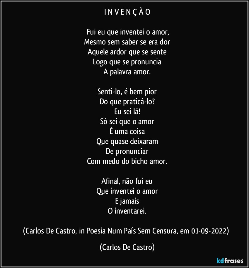 I N V E N Ç Ã O

⁠Fui eu que inventei o amor,
Mesmo sem saber se era dor
Aquele ardor que se sente
Logo que se pronuncia
A palavra amor.

Senti-lo, é bem pior
Do que praticá-lo?
Eu sei lá!
Só sei que o amor
É uma coisa
Que quase deixaram
De pronunciar
Com medo do bicho amor.

Afinal, não fui eu
Que inventei o amor
E jamais
O inventarei.

(Carlos De Castro, in Poesia Num País Sem Censura, em 01-09-2022) (Carlos De Castro)