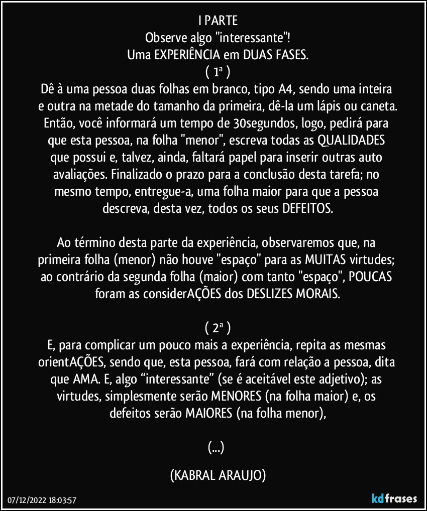 I PARTE
Observe algo "interessante"!
Uma EXPERIÊNCIA em DUAS FASES.
( 1ª )
Dê à uma pessoa duas folhas em branco, tipo A4, sendo uma inteira e outra na metade do tamanho da primeira, dê-la um lápis ou caneta.
Então, você informará um tempo de 30segundos, logo, pedirá para que esta pessoa, na folha "menor", escreva todas as QUALIDADES que possui e, talvez, ainda, faltará papel para inserir outras auto avaliações. Finalizado o prazo para a conclusão desta tarefa; no mesmo tempo, entregue-a, uma folha maior para que a pessoa descreva, desta vez, todos os seus DEFEITOS.
 
Ao término desta parte da experiência, observaremos que, na primeira folha (menor) não houve "espaço" para as MUITAS virtudes; ao contrário da segunda folha (maior) com tanto "espaço", POUCAS foram as considerAÇÕES dos DESLIZES MORAIS.

( 2ª )
E, para complicar um pouco mais a experiência, repita as mesmas orientAÇÕES, sendo que, esta pessoa, fará com relação a pessoa, dita que AMA. E, algo “interessante” (se é aceitável este adjetivo); as virtudes, simplesmente serão MENORES (na folha maior) e, os defeitos serão MAIORES (na folha menor),

(...) (KABRAL ARAUJO)