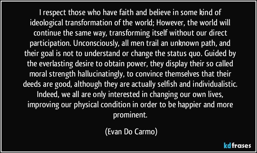 I respect those who have faith and believe in some kind of ideological transformation of the world; However, the world will continue the same way, transforming itself without our direct participation. Unconsciously, all men trail an unknown path, and their goal is not to understand or change the status quo. Guided by the everlasting desire to obtain power, they display their so called moral strength hallucinatingly, to convince themselves that their deeds are good, although they are actually selfish and individualistic. Indeed, we all are only interested in changing our own lives, improving our physical condition in order to be happier and more prominent. (Evan Do Carmo)