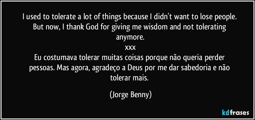 I used to tolerate a lot of things because I didn't want to lose people. But now, I thank God for giving me wisdom and not tolerating anymore.
xxx
Eu costumava tolerar muitas coisas porque não queria perder pessoas. Mas agora, agradeço a Deus por me dar sabedoria e não tolerar mais. (Jorge Benny)