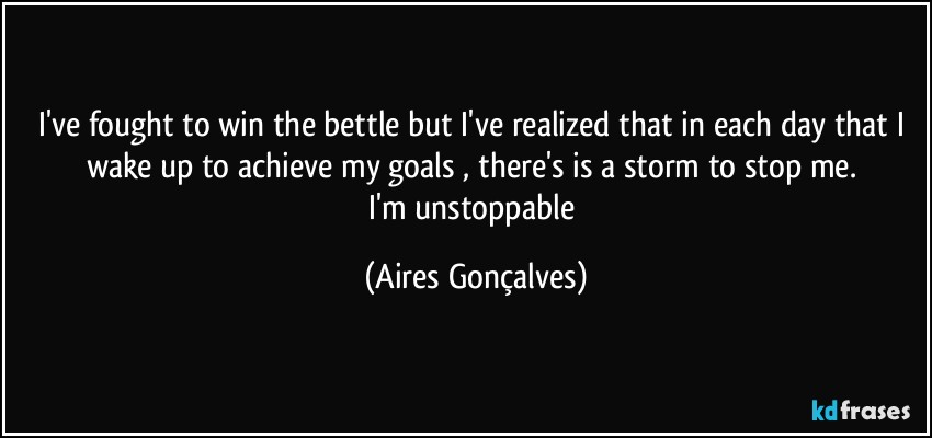 I've fought to win the bettle but I've realized that in each day that I wake up to achieve my goals , there's is a storm to stop me. 
I'm unstoppable (Aires Gonçalves)