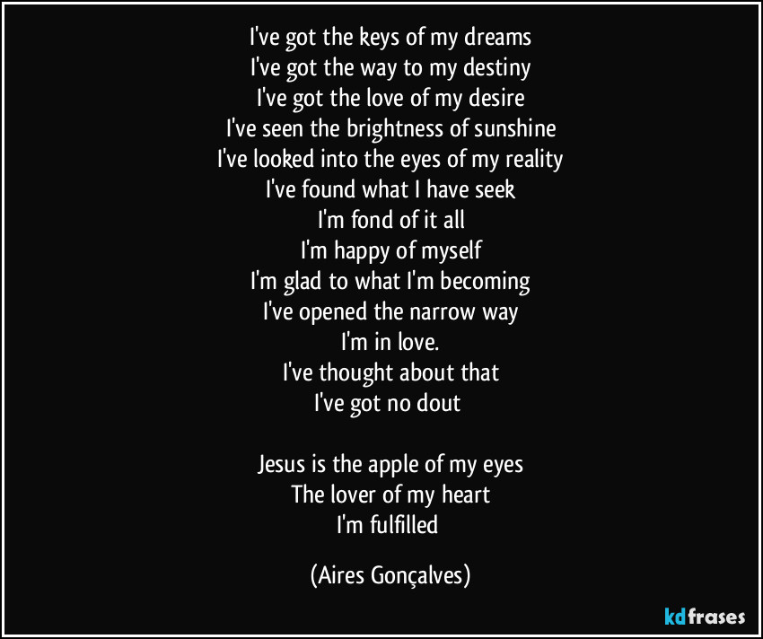 I've got the keys of my dreams
I've got the way to my destiny
I've got the love of my desire
I've seen the brightness of sunshine
I've looked into the eyes of my reality
I've found what I have seek
I'm fond of it all
I'm happy of myself
I'm glad to what I'm becoming
I've opened the narrow way
I'm in love.
I've thought about that
I've got no dout 

Jesus is the apple of my eyes
The lover of my heart
I'm fulfilled (Aires Gonçalves)
