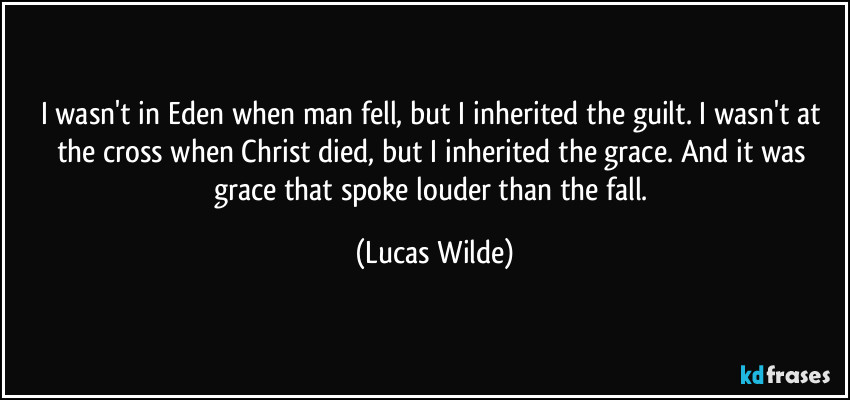 I wasn't in Eden when man fell, but I inherited the guilt. I wasn't at the cross when Christ died, but I inherited the grace. And it was grace that spoke louder than the fall. (Lucas Wilde)