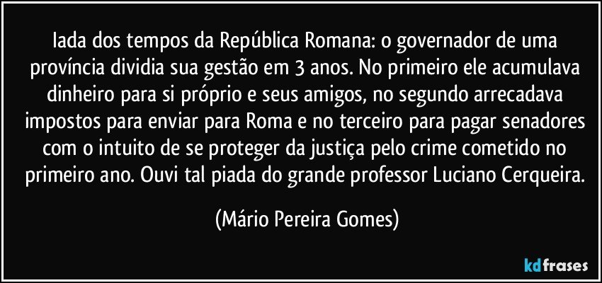 iada dos tempos da República Romana: o governador de uma província dividia sua gestão em 3 anos. No primeiro ele acumulava dinheiro para si próprio e seus amigos, no segundo arrecadava impostos para enviar para Roma e no terceiro para pagar senadores com o intuito de se proteger da justiça pelo crime cometido no primeiro ano. Ouvi tal piada do grande professor Luciano Cerqueira. (Mário Pereira Gomes)