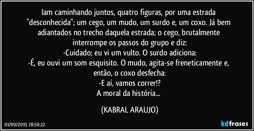 Iam caminhando juntos, quatro figuras, por uma estrada "desconhecida"; um cego, um mudo, um surdo e, um coxo. Já bem adiantados no trecho daquela estrada; o cego, brutalmente interrompe os passos do grupo e diz:
-Cuidado; eu vi um vulto. O surdo adiciona:
-É, eu ouvi um som esquisito. O mudo, agita-se freneticamente e, então, o coxo desfecha:
-E aí, vamos correr!?
A moral da história... (KABRAL ARAUJO)