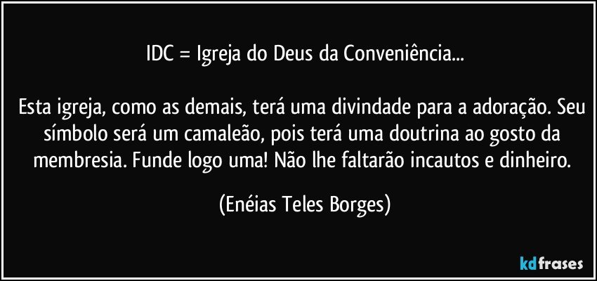 IDC = Igreja do Deus da Conveniência...

Esta igreja, como as demais, terá uma divindade para a adoração. Seu símbolo será um camaleão, pois terá uma doutrina ao gosto da membresia. Funde logo uma! Não lhe faltarão incautos e dinheiro. (Enéias Teles Borges)