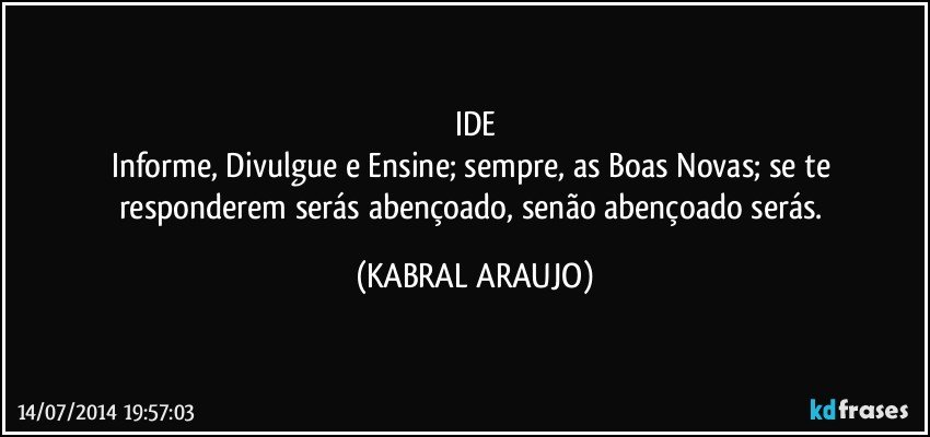 IDE
Informe, Divulgue e Ensine; sempre, as Boas Novas; se te responderem serás abençoado, senão abençoado serás. (KABRAL ARAUJO)