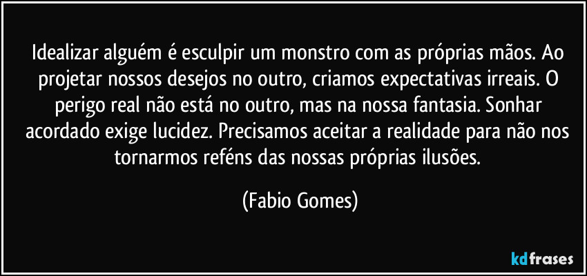 Idealizar alguém é esculpir um monstro com as próprias mãos. Ao projetar nossos desejos no outro, criamos expectativas irreais. O perigo real não está no outro, mas na nossa fantasia. Sonhar acordado exige lucidez. Precisamos aceitar a realidade para não nos tornarmos reféns das nossas próprias ilusões. (Fabio Gomes)