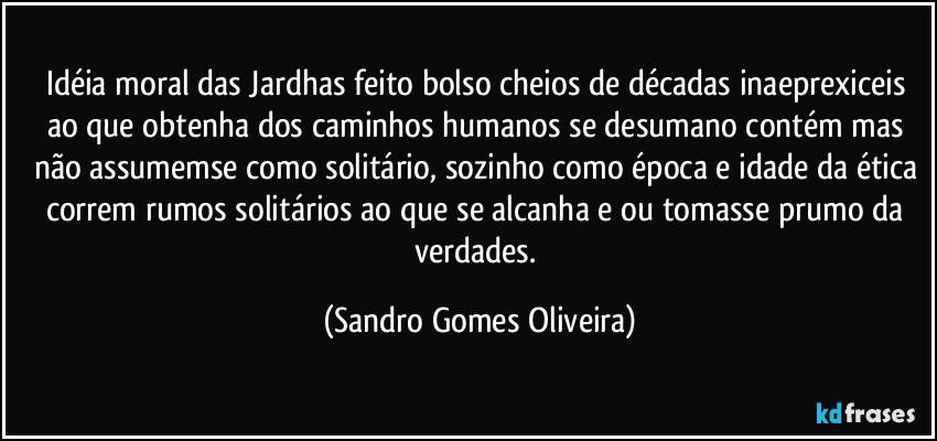 Idéia moral das Jardhas feito bolso cheios de décadas inaeprexiceis ao que obtenha dos caminhos humanos se desumano contém mas não assumemse como solitário, sozinho como época e idade da ética correm rumos solitários ao que se alcanha e ou tomasse prumo da verdades. (Sandro Gomes Oliveira)