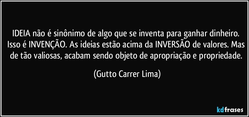 IDEIA não é sinônimo de algo que se inventa para ganhar dinheiro. Isso é INVENÇÃO. As ideias estão acima da INVERSÃO de valores. Mas de tão valiosas, acabam sendo objeto de apropriação e propriedade. (Gutto Carrer Lima)