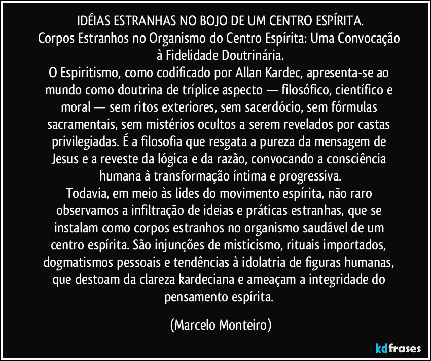 IDÉIAS ESTRANHAS NO BOJO DE UM CENTRO ESPÍRITA.
Corpos Estranhos no Organismo do Centro Espírita: Uma Convocação à Fidelidade Doutrinária.
O Espiritismo, como codificado por Allan Kardec, apresenta-se ao mundo como doutrina de tríplice aspecto — filosófico, científico e moral — sem ritos exteriores, sem sacerdócio, sem fórmulas sacramentais, sem mistérios ocultos a serem revelados por castas privilegiadas. É a filosofia que resgata a pureza da mensagem de Jesus e a reveste da lógica e da razão, convocando a consciência humana à transformação íntima e progressiva.
Todavia, em meio às lides do movimento espírita, não raro observamos a infiltração de ideias e práticas estranhas, que se instalam como corpos estranhos no organismo saudável de um centro espírita. São injunções de misticismo, rituais importados, dogmatismos pessoais e tendências à idolatria de figuras humanas, que destoam da clareza kardeciana e ameaçam a integridade do pensamento espírita. (Marcelo Monteiro)