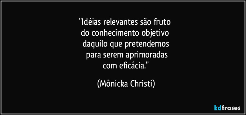 "Idéias relevantes são fruto 
do conhecimento objetivo 
daquilo que pretendemos
 para serem aprimoradas
 com eficácia." (Mônicka Christi)