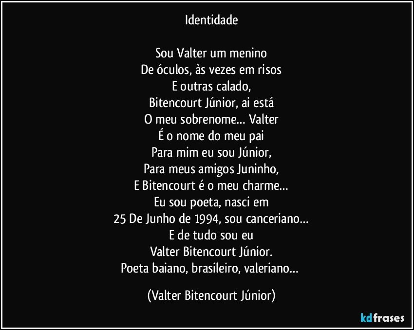 Identidade

Sou Valter um menino
De óculos, às vezes em risos
E outras calado,
Bitencourt Júnior, ai está
O meu sobrenome… Valter
É o nome do meu pai
Para mim eu sou Júnior,
Para meus amigos Juninho,
E Bitencourt é o meu charme…
Eu sou poeta, nasci em
25 De Junho de 1994, sou canceriano…
E de tudo sou eu
Valter Bitencourt Júnior.
Poeta baiano, brasileiro, valeriano… (Valter Bitencourt Júnior)