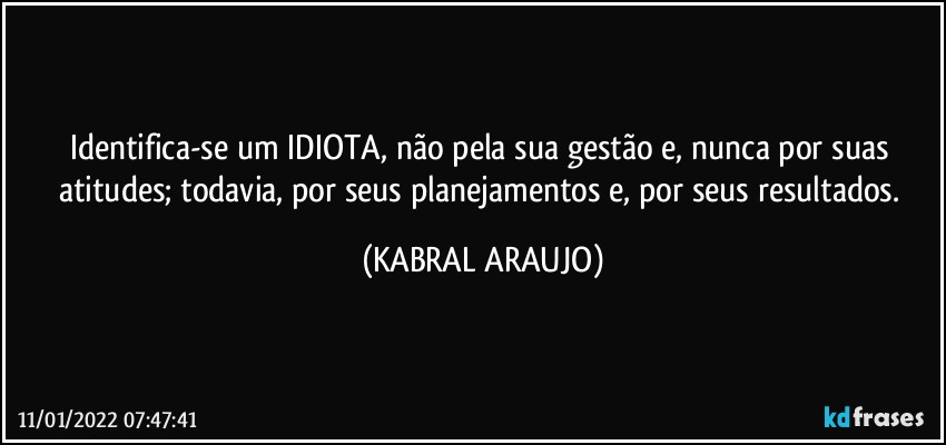 Identifica-se um IDIOTA, não pela sua gestão e, nunca por suas atitudes; todavia, por seus planejamentos e, por seus resultados. (KABRAL ARAUJO)