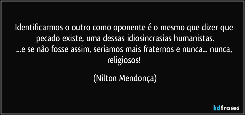 Identificarmos o outro como oponente é o mesmo que dizer que pecado existe, uma dessas idiosincrasias humanistas.
...e se não fosse assim, seriamos mais fraternos e nunca... nunca, religiosos! (Nilton Mendonça)