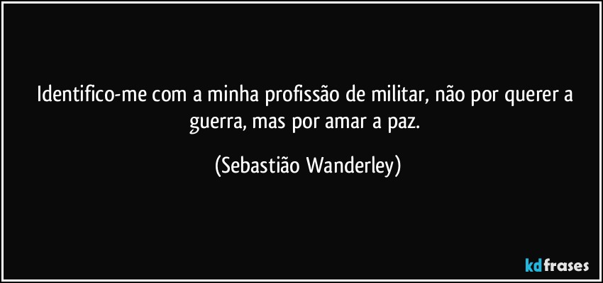 Identifico-me com a minha profissão de militar, não por querer a guerra, mas por amar a paz. (Sebastião Wanderley)