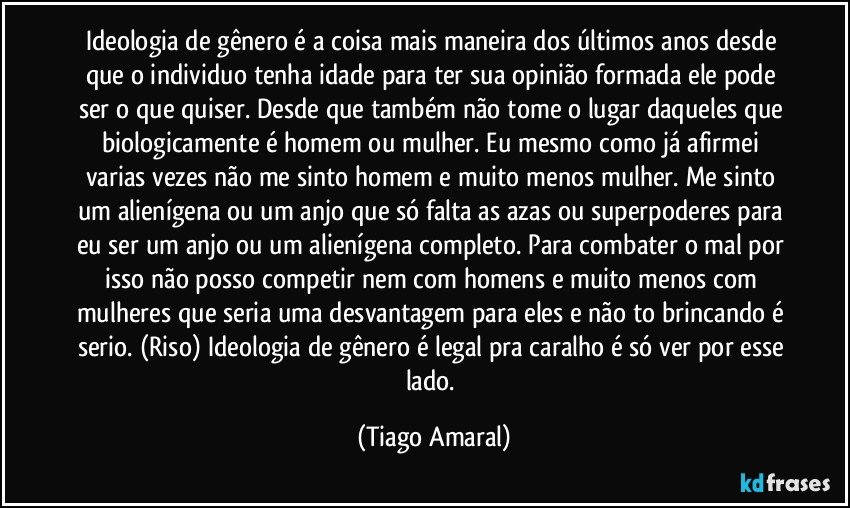 Ideologia de gênero é a coisa mais maneira dos últimos anos desde que o individuo tenha idade para ter sua opinião formada ele pode ser o que quiser. Desde que também não tome o lugar daqueles que biologicamente é homem ou mulher. Eu mesmo como já afirmei varias vezes não me sinto homem e muito menos mulher. Me sinto um alienígena ou um anjo que só falta as azas ou superpoderes para eu ser um anjo ou um alienígena completo. Para combater o mal por isso não posso competir nem com homens e muito menos com mulheres que seria uma desvantagem para eles e não to brincando é serio. (Riso) Ideologia de gênero é legal pra caralho é só ver por esse lado. (Tiago Amaral)