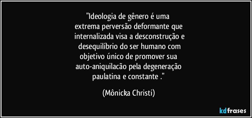 "Ideologia de gênero é uma 
extrema perversão deformante que
 internalizada visa a desconstrução e
 desequilíbrio  do ser humano com
 objetivo único de promover sua 
auto-aniquilacão pela degeneração
 paulatina e constante ." (Mônicka Christi)