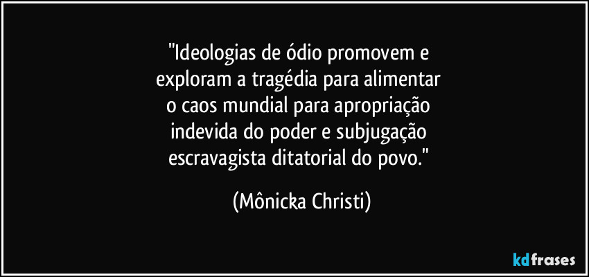 "Ideologias de ódio promovem e 
exploram a tragédia para alimentar 
o caos mundial para apropriação 
indevida do poder e subjugação 
escravagista ditatorial do povo." (Mônicka Christi)