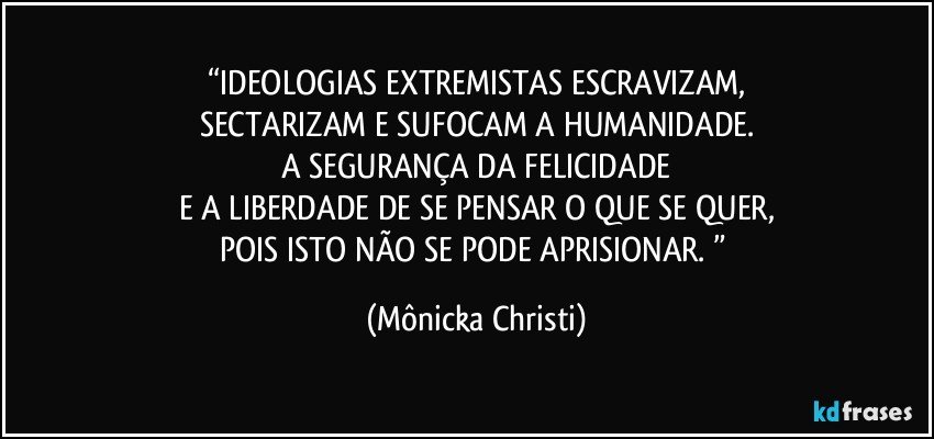 “IDEOLOGIAS EXTREMISTAS ESCRAVIZAM,
SECTARIZAM E SUFOCAM A HUMANIDADE.
A SEGURANÇA DA FELICIDADE
E A LIBERDADE DE SE PENSAR O QUE SE QUER,
POIS ISTO NÃO SE PODE APRISIONAR. ” (Mônicka Christi)