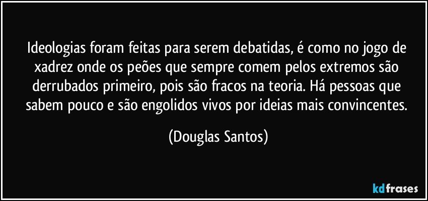 Ideologias foram feitas para serem debatidas, é como no jogo de xadrez onde os peões que sempre comem pelos extremos são derrubados primeiro, pois são fracos na teoria. Há pessoas  que sabem pouco e são engolidos vivos por ideias mais convincentes. (Douglas Santos)