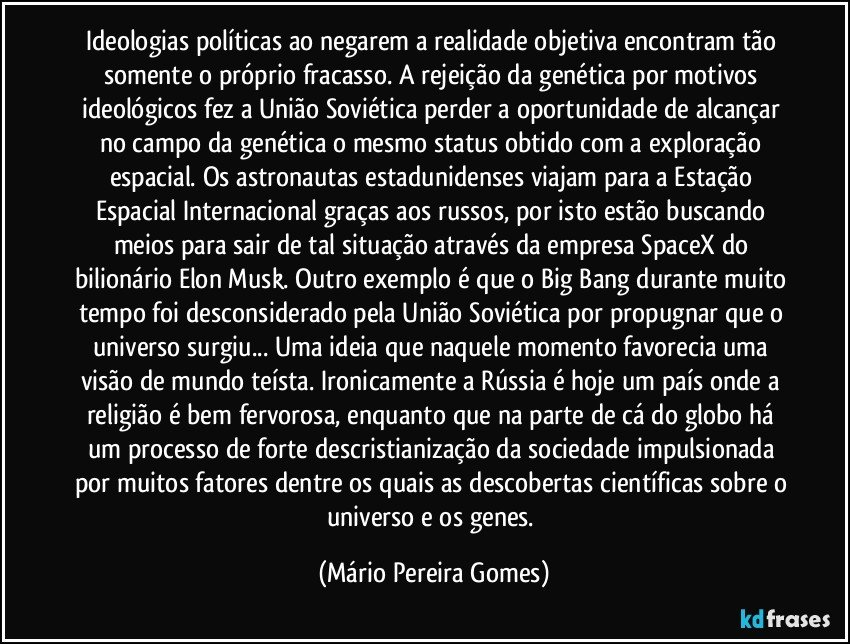 Ideologias políticas ao negarem a realidade objetiva encontram tão somente o próprio fracasso. A rejeição da genética por motivos ideológicos fez a União Soviética perder a oportunidade de alcançar no campo da genética o mesmo status obtido com a exploração espacial. Os astronautas estadunidenses viajam para a Estação Espacial Internacional graças aos russos, por isto estão buscando meios para sair de tal situação através da empresa SpaceX do bilionário Elon Musk. Outro exemplo é que o Big Bang durante muito tempo foi desconsiderado pela União Soviética por propugnar que o universo surgiu... Uma ideia que naquele momento favorecia uma visão de mundo teísta. Ironicamente a Rússia é hoje um país onde a religião é bem fervorosa, enquanto que na parte de cá do globo há um processo de forte descristianização da sociedade impulsionada por muitos fatores dentre os quais as descobertas científicas sobre o universo e os genes. (Mário Pereira Gomes)