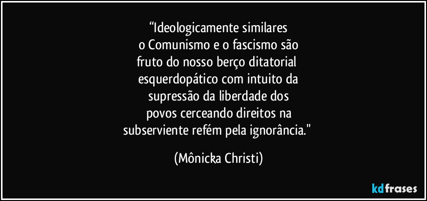 “Ideologicamente similares
o Comunismo e o fascismo são
fruto do nosso berço ditatorial 
esquerdopático com intuito da
supressão da liberdade dos
povos cerceando direitos na
subserviente refém pela ignorância." (Mônicka Christi)